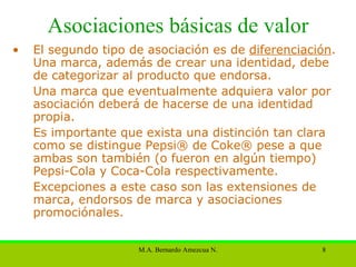 Asociaciones básicas de valor El segundo tipo de asociación es de  diferenciación . Una marca, además de crear una identidad, debe de categorizar al producto que endorsa.  Una marca que eventualmente adquiera valor por asociación deberá de hacerse de una identidad propia.  Es importante que exista una distinción tan clara como se distingue Pepsi® de Coke® pese a que ambas son también (o fueron en algún tiempo) Pepsi-Cola y Coca-Cola respectivamente. Excepciones a este caso son las extensiones de marca, endorsos de marca y asociaciones promociónales . 