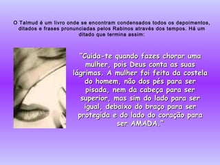 O Talmud é um livro onde se encontram condensados todos os depoimentos, ditados e frases pronunciadas pelos Rabinos através dos tempos. Há um ditado que termina assim: “ Cuida-te quando fazes chorar uma mulher, pois Deus conta as suas lágrimas. A mulher foi feita da costela do homem, não dos pés para ser pisada, nem da cabeça para ser superior, mas sim do lado para ser igual, debaixo do braço para ser protegida e do lado do coração para ser AMADA.“ 