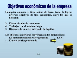 Rhvf. Objetivos económicos de la empresa Cualquier empresa si tiene ánimo de lucro, trata de lograr diversos objetivos de tipo económico, entre los que se destacan: Elevar el valor de la empresa. Trabajar con el mínimo riesgo. Disponer de un nivel adecuado de liquidez Los objetivos anteriores convergen en dos dimensiones: La maximización del valor generado  EVA El nivel de riesgo asumido 