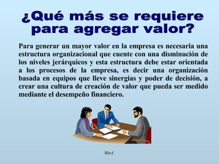 Rhvf. ¿Qué más se requiere  para agregar valor? Para generar un mayor valor en la empresa es necesaria una estructura organizacional que cuente con una disminución de los niveles jerárquicos y esta estructura debe estar orientada a los procesos de la empresa, es decir una organización basada en equipos que lleve sinergias y poder de decisión, a crear una cultura de creación de valor que pueda ser medido mediante el desempeño financiero. 