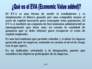 Rhvf. ¿Qué es el EVA (Economic Value added)? El EVA es una forma de medir el rendimiento y es simplemente el dinero ganado por una compañía menos el costo de capital necesario para conseguir estas ganancias. El EVA es también un conjunto de herramientas administrativas (management) que tiene muy en cuenta la cantidad de ganancia que se debe obtener para recuperar el costo de capital empleado. Es una herramienta que permite calcular y evaluar la riqueza generada por la empresa, teniendo en cuenta el nivel de riesgo con el que opera. Es un indicador orientado a la integración, puesto que considera los objetivos principales de la empresa. 