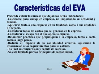 Rhvf. Características del EVA Pretende cubrir los huecos que dejan los demás indicadores: Calcularse para cualquier empresa, no importando su actividad y tamaño. Aplicarse tanto a una empresa en su totalidad, como a sus unidades de negocio. Considerar todos los costos que se  generan en la empresa. Considerar el riesgo con el que opera la empresa. Desanimar prácticas que perjudiquen a la empresa, tanto a corto como a largo plazo. Reducir el impacto de la contabilidad creativa, ajustando la información a los requerimientos para su cálculo. Es fácil su comprensión y rápido de calcular. No está limitado por los principios de contabilidad. 