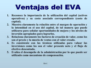Rhvf. Ventajas del EVA Reconoce la importancia de la utilización del capital (activos operativos) y su costo asociado correspondiente (costo de capital). Muestra claramente la relación entre el margen de operación y la intensidad en el uso del capital, de tal manera que puede utilizarse para señalar oportunidades de mejora y los niveles de inversión apropiados para lograrlos. Relaciona claramente los factores de creación de valor, como los son el precio y la mezcla de ventas con el valor creado. Es consistente con las técnicas utilizadas para valuar las inversiones como los son el valor presente neto y el flujo de efectivo descontado. Evalúa el desempeño de la administración por lo que puede ser utilizado como mecanismo de compensación. 