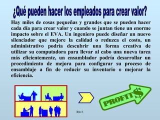 Rhvf. ¿Qué pueden hacer los empleados para crear valor? Hay miles de cosas pequeñas y grandes que se pueden hacer cada día para crear valor y cuando se juntan tiene un enorme impacto sobre el EVA. Un ingeniero puede diseñar un nuevo silenciador que mejore la calidad o reduzca el costo, un administrativo podría descubrir una forma creativa de utilizar su computadora para llevar al cabo una nueva tarea más eficientemente, un ensamblador podría desarrollar un procedimiento de mejora para configurar su proceso de ensamblaje a fin de reducir su inventario o mejorar la eficiencia. 