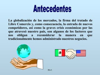 Rhvf. Antecedentes La globalización de los mercados, la firma del tratado de Libre Comercio y, como consecuencia, la entrada de nuevos competidores, así como la graves crisis económicas por las que atravesó nuestro país, son algunos de los factores que nos obligan a reconsiderar la manera en que tradicionalmente hemos administrado nuestros negocios. 