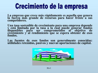 Rhvf. Crecimiento de la empresa La empresa que crece más rápidamente es aquella que genera la fuerza más grande de recursos para hacer frente a sus competidores. Una tasa sostenible de crecimiento para una empresa depende y está limitada por la tasa a la cual puede generar fondos disponibles para ser comprometidos al objetivo de crecimiento y al rendimiento que se espera obtener de esos fondos. Las fuentes de esos fondos son generalmente conocidas: utilidades retenidas, pasivos y nuevas aportaciones de capital. 