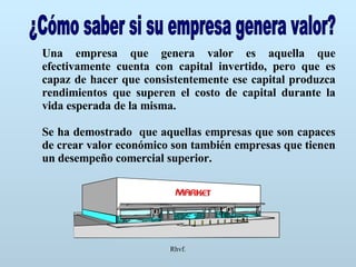 Rhvf. ¿Cómo saber si su empresa genera valor? Una empresa que genera valor es aquella que efectivamente cuenta con capital invertido, pero que es capaz de hacer que consistentemente ese capital produzca rendimientos que superen el costo de capital durante la vida esperada de la misma. Se ha demostrado  que aquellas empresas que son capaces de crear valor económico son también empresas que tienen un desempeño comercial superior. 