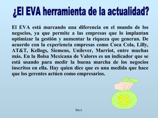 Rhvf. ¿El EVA herramienta de la actualidad? El EVA está marcando una diferencia en el mundo de los negocios, ya que permite a las empresas que lo implantan optimizar la gestión y aumentar la riqueza que generan. De acuerdo con la experiencia empresas como Coca Cola, Lilly, AT&T, Kellogs, Siemens, Unilever, Marriot, entre muchas más. En la Bolsa Mexicana de Valores es un indicador que se está usando para medir la buena marcha de los negocios inscritos en ella. Hay quien dice que es una medida que hace que los gerentes actúen como empresarios. 