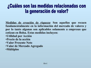Rhvf. ¿Cuáles son las medidas relacionadas con  la generación de valor? Medidas de creación de riqueza : Son aquellas que recaen fundamentalmente en la información del mercado de valores y por lo tanto algunas son aplicables solamente a empresas que cotizan en Bolsa. Estas medidas incluyen: Utilidad por Acción Precio de la acción Valor Presente Neto Valor de Mercado Agregado Múltiplos 