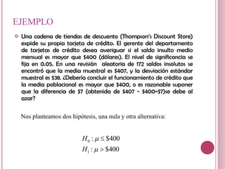 EJEMPLO Una cadena de tiendas de descuento (Thompson’s Discount Store) expide su propia tarjeta de crédito. El gerente del departamento de tarjetas de crédito desea averiguar si el saldo insulto medio mensual es mayor que $400 (dólares). El nivel de significancia se fija en 0.05. En una revisión  aleatoria de 172 saldos insolutos se encontró que la media muestral es $407, y la desviación estándar muestral es $38. ¿Debería concluir el funcionamiento de crédito que la media poblacional es mayor que $400, o es razonable suponer que la diferencia de $7 (obtenida de $407 - $400=$7)se debe al azar?  Nos planteamos dos hipótesis, una nula y otra alternativa: 