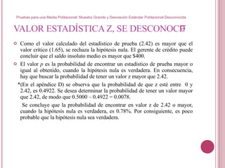 VALOR ESTADÍSTICA Z, SE DESCONOCE  Como el valor calculado del estadístico de prueba (2.42) es mayor que el valor crítico (1.65), se rechaza la hipótesis nula. El gerente de crédito puede concluir que el saldo insoluto medio es mayor que $400. El valor  p  es la probabilidad de encontrar un estadístico de prueba mayor o igual al obtenido, cuando la hipótesis nula es verdadera. En consecuencia, hay que buscar la probabilidad de tener un valor z mayor que 2.42.  *(En el apéndice D) se observa que la probabilidad de que z esté entre  0 y 2.42, es 0.4922. Se desea determinar la probabilidad de tener un valor mayor que 2.42, de modo que 0.5000 – 0.4922 = 0.0078.  Se concluye que la probabilidad de encontrar en valor z de 2.42 o mayor, cuando la hipótesis nula es verdadera, es 0.78%. Por consiguiente, es poco probable que la hipótesis nula sea verdadera.  σ Pruebas para una Media Poblacional: Muestra Grande y Desviación Estándar Poblacional Desconocida 