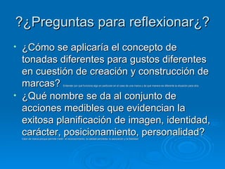 ?¿Preguntas para reflexionar¿? ¿Cómo se aplicaría el concepto de tonadas diferentes para gustos diferentes en cuestión de creación y construcción de marcas?  Entender por qué funciona algo en particular en el caso de una marca y de qué manera es diferente la situación para otra. ¿Qué nombre se da al conjunto de acciones medibles que evidencian la exitosa planificación de imagen, identidad, carácter, posicionamiento, personalidad?  Valor de marca porque permite medir  el reconocimiento, la calidad percibida, la asociación y la fidelidad. 
