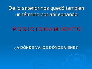 De lo anterior nos quedó también un término por ahí sonando P O S I C I O N A M I E N T O ¿A DÓNDE VA, DE DÓNDE VIENE? 