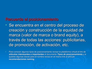 Recuerda el posicionamiento Se encuentra en el centro del proceso de creación y construcción de la equidad de marca (valor de marca o brand equity), a través de todas las acciones: publicitarias, de promoción, de activación, etc. Para conocer algunos tipos de posicionamiento revisar la plataforma virtual el link de  artículos interesantes e importantes  el documento  Tipos de posicionamiento  y si quieres algunas claves para el nombre revisa en el mismo link el artículo  recomendaciones naming. 