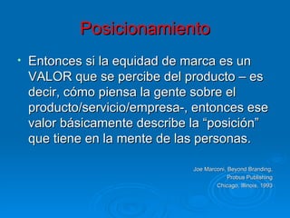 Posicionamiento Entonces si la equidad de marca es un VALOR que se percibe del producto – es decir, cómo piensa la gente sobre el producto/servicio/empresa-, entonces ese valor básicamente describe la “posición” que tiene en la mente de las personas. Joe Marconi, Beyond Branding, Probus Publishing Chicago, Illinois, 1993 