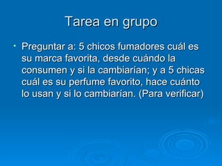 Tarea en grupo Preguntar a: 5 chicos fumadores cuál es su marca favorita, desde cuándo la consumen y si la cambiarían; y a 5 chicas cuál es su perfume favorito, hace cuánto lo usan y si lo cambiarían. (Para verificar) 