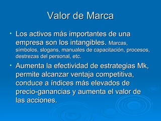 Valor de Marca Los activos más importantes de una empresa son los intangibles.  Marcas, símbolos, slogans, manuales de capacitación, procesos, destrezas del personal, etc. Aumenta la efectividad de estrategias Mk, permite alcanzar ventaja competitiva, conduce a índices más elevados de precio-ganancias y aumenta el valor de las acciones. 