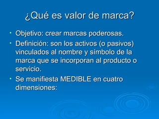 ¿Qué es valor de marca? Objetivo: crear marcas poderosas. Definición: son los activos (o pasivos) vinculados al nombre y símbolo de la marca que se incorporan al producto o servicio. Se manifiesta MEDIBLE en cuatro dimensiones: 