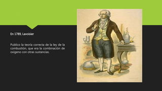 En 1789, Lavoisier
Publico la teoría correcta de la ley de la
combustión, que era la combinación de
oxigeno con otras sustancias.
 