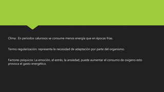 Clima : En periodos calurosos se consume menos energía que en épocas frías.
Termo regularización: representa la necesidad de adaptación por parte del organismo.
Factores psíquicos: La emoción, el estrés, la ansiedad, puede aumentar el consumo de oxigeno esto
provoca el gasto energético.
 