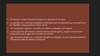  Constituyen la mayor fuente de energía en la alimentación humana.
 Los glúcidos son sustancias energéticas importantes para el organismo que se encuentra en
los vegetales, aunque igual en el reino animal.
 son compuestos orgánicos, formados por carbono, hidrogeno y el oxigeno.
 muchos glúcidos alimentarios contienen átomos de hidrogeno y oxigeno en las mismas
proporciones que el agua; ahí el nombre de hidratos.
 bajo forma de sustrato son un sustrato energético privilegiado, ya que la glucosa puede ser
utilizada por todas las células sin excepción.
 