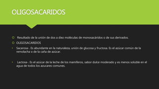 OLIGOSACARIDOS
 Resultado de la unión de dos a diez moléculas de monosacáridos o de sus derivados.
 OLIGOSACARIDOS
• Sacarosa-. Es abundante en la naturaleza, unión de glucosa y fructosa. Es el azúcar común de la
remolacha o de la caña de azúcar.
• Lactosa-. Es el azúcar de la leche de los mamíferos, sabor dulce moderado y es menos soluble en el
agua de todos los azucares comunes.
 