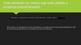 Todo alimento (lo mismo que todo platillo o
producto industrializado):
Alimenta y contribuye a la nutrición; todo ello tiene un valor nutritivo.
Dicho valor no se representa en forma cuantitativa ni se puede conocer antes porque depende no solo
de características del alimento sino también de otras circunstancias .
 