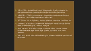  CELULOSA-. Sustancia de sostén de vegetales. En el hombre no es
atacable por el jugo digestivo lo que el volumen fecal aumenta.
 HEMICELULOSAS-. Estructura no celulósicas compuesta de diversos
elementos como galactosa, manosa, xilosa, etc.
 PECTINAS-. No se digieren y forman gelatinas, manzana, zanahoria, etc.
 GOMAS-. Su estructura no permite la digestión. Capacidad de formar
geles que retienen gran cantidad de agua.
 MUCILAGOS-. Polisacáridos que forman las jaleas, uno de los mas
interesantes es el agar de las algas que los japoneses usan como
alimento.
 INULINA-. Polvo blanco soluble en agua, presente en raíces y tubérculos
de plantas.
 