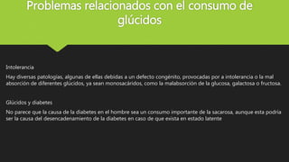 Problemas relacionados con el consumo de
glúcidos
Intolerancia
Hay diversas patologías, algunas de ellas debidas a un defecto congénito, provocadas por a intolerancia o la mal
absorción de diferentes glúcidos, ya sean monosacáridos, como la malabsorción de la glucosa, galactosa o fructosa.
Glúcidos y diabetes
No parece que la causa de la diabetes en el hombre sea un consumo importante de la sacarosa, aunque esta podría
ser la causa del desencadenamiento de la diabetes en caso de que exista en estado latente
 
