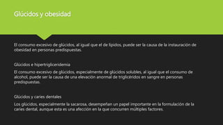 Glúcidos y obesidad
El consumo excesivo de glúcidos, al igual que el de lípidos, puede ser la causa de la instauración de
obesidad en personas predispuestas.
Glúcidos e hipertrigliceridemia
El consumo excesivo de glúcidos, especialmente de glúcidos solubles, al igual que el consumo de
alcohol, puede ser la causa de una elevación anormal de triglicéridos en sangre en personas
predispuestas.
Glúcidos y caries dentales
Los glúcidos, especialmente la sacarosa, desempeñan un papel importante en la formulación de la
caries dental, aunque esta es una afección en la que concurren múltiples factores.
 