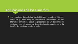 Agrupaciones de los alimentos:
 Los principios inmediatos (carbohidratos, proteínas, lípidos,
vitaminas y minerales) se encuentran distribuidos en los
diferentes alimentos. Según la proporción de un determinado
nutriente. Los alimentos se han clasificado atendiendo a la
función del nutriente predominante.
 