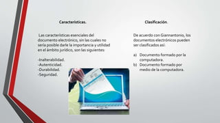 Características.
Las características esenciales del
documento electrónico, sin las cuales no
sería posible darle la importancia y utilidad
en el ámbito jurídico, son las siguientes:
-Inalterabilidad.
-Autenticidad.
-Durabilidad.
-Seguridad.
Clasificación.
De acuerdo con Giannantonio, los
documentos electrónicos pueden
ser clasificados así:
a) Documento formado por la
computadora.
b) Documento formado por
medio de la computadora.
 