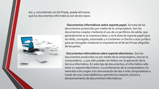 -Documentos informáticos sobre soporte papel. Se trata de los
documentos producidos por medio de la computadora. Son los
documentos creados mediante el uso de un periférico de salida, que
generalmente es la impresora láser, y se le dota de soporte papel para
ser leído, corregido, autorizado y si contienen un hecho o acto jurídico
para ser otorgado mediante la impresión en él de las firmas ológrafas
de las partes.
-Documentos informáticos sobre soporte electrónico. Son los
documentos producidos no por medio de la computadora, sino en la
computadora, .y que sólo pueden ser leídos con la aplicación de la
técnica informática. En este tipo de documentos, el informático sólo
tiene un soporte electrónico. La combinación de la computadora y la
telemática dio origen a la comunicación de dos o más computadoras a
través de una Línea telefónica y permitió la creación, lectura y
almacenamiento de documentos informáticos.
Así, y coincidiendo con De Prada, puede afirmarse
que los documentos informáticos son de dos tipos:
 