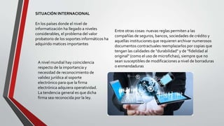 SITUACIÓN INTERNACIONAL
En los países donde el nivel de
informatización ha llegado a niveles
considerables, el problema del valor
probatorio de los soportes informáticos ha
adquirido matices importantes
Entre otras cosas: nuevas reglas permiten a las
compañías de seguros, bancos, sociedades de crédito y
aquellas instituciones que requieren archivar numerosos
documentos contractuales reemplazarlos por copias que
tengan las calidades de "durabilidad" y de "fidelidad al
original" (como el uso de microfichas), siempre que no
sean susceptibles de modificaciones a nivel de borraduras
o enmendaduras
A nivel mundial hay coincidencia
respecto de la importancia y
necesidad de reconocimiento de
validez jurídica al soporte
electrónico para que la firma
electrónica adquiera operatividad.
La tendencia general es que dicha
firma sea reconocida por la ley.
 