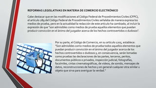 REFORMAS LEGISLATIVAS EN MATERIA DE COMERCIO ELECTRÓNICO
Cabe destacar que en las modificaciones al Código Federal de Procedimientos Civiles (CFPC),
el artículo 289 del Código Federal de Procedimientos Civiles señalaba de manera expresa los
medios de prueba, pero en la actualidad la redacción de este artículo ha cambiado, al incluir la
expresión de que "son admisibles como medios de prueba aquellos elementos que puedan
producir convicción en el ánimo del juzgador acerca de los hechos controvertidos o dudosos".
Por su parte, el Código de Comercio, en su artículo 1205, establece:
"Son admisibles como medios de prueba todos aquellos elementos que
puedan producir convicción en el ánimo del juzgador acerca de los
hechos controvertidos o dudosos y, en consecuencia, serán lomadas
como pruebas las declaraciones de las partes, terceros, peritos,
documentos públicos o privados, inspección judicial, fotografías,
facsímiles, cintas cinematográficas, de videos, de sonido, mensajes de
datos, reconstrucciones de hechos y en general cualquier otra similar u
objeto que sirva para averiguar la verdad."
 