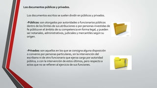 Los documentos públicos y privados.
Los documentos escritos se suelen dividir en públicos y privados.
-Públicos: son otorgados por autoridades o funcionarios públicos
dentro de los límites de sus atribuciones o por personas investidas de
fe pública en el ámbito de su competencia en forma legal, y pueden
ser notariales, administrativos, judiciales y mercantiles según su
origen.
-Privados: son aquellos en los que se consigna alguna disposición
o convenio por personas particulares, sin la intervención del
escribano ni de otro funcionario que ejerza cargo por autoridad
pública, o con la intervención de estos últimos, pero respecto a
actos que no se refieren al ejercicio de sus funciones.
 