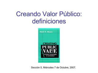Creando Valor Público: definiciones Sección 5, Miércoles 7 de Octubre, 2007. 