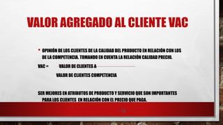 VALOR AGREGADO AL CLIENTE VAC
• OPINIÓN DE LOS CLIENTES DE LA CALIDAD DEL PRODUCTO EN RELACIÓN CON LOS
DE LA COMPETENCIA. TOMANDO EN CUENTA LA RELACIÓN CALIDAD PRECIO.
VAC = VALOR DE CLIENTES A
VALOR DE CLIENTES COMPETENCIA
SER MEJORES EN ATRIBUTOS DE PRODUCTO Y SERVICIO QUE SON IMPORTANTES
PARA LOS CLIENTES EN RELACIÓN CON EL PRECIO QUE PAGA.
9
 