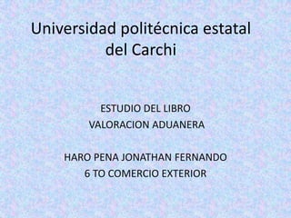 Universidad politécnica estatal
          del Carchi


          ESTUDIO DEL LIBRO
        VALORACION ADUANERA

    HARO PENA JONATHAN FERNANDO
       6 TO COMERCIO EXTERIOR
 