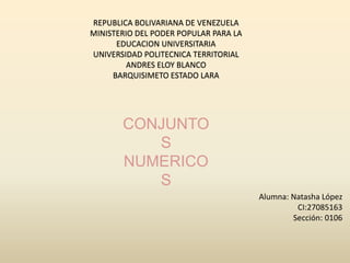 REPUBLICA BOLIVARIANA DE VENEZUELA
MINISTERIO DEL PODER POPULAR PARA LA
EDUCACION UNIVERSITARIA
UNIVERSIDAD POLITECNICA TERRITORIAL
ANDRES ELOY BLANCO
BARQUISIMETO ESTADO LARA
CONJUNTO
S
NUMERICO
S
Alumna: Natasha López
CI:27085163
Sección: 0106
 