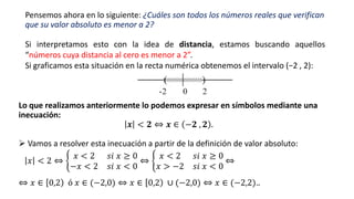 Pensemos ahora en lo siguiente: ¿Cuáles son todos los números reales que verifican
que su valor absoluto es menor a 2?
Lo que realizamos anteriormente lo podemos expresar en símbolos mediante una
inecuación:
𝒙 < 𝟐 ⇔ 𝒙 ∈ −𝟐 , 𝟐 .
Si interpretamos esto con la idea de distancia, estamos buscando aquellos
“números cuya distancia al cero es menor a 2”.
Si graficamos esta situación en la recta numérica obtenemos el intervalo (−2 , 2):
➢ Vamos a resolver esta inecuación a partir de la definición de valor absoluto:
𝑥 < 2 ⇔ ቊ
𝑥 < 2 𝑠𝑖 𝑥 ≥ 0
−𝑥 < 2 𝑠𝑖 𝑥 < 0
⇔ ቊ
𝑥 < 2 𝑠𝑖 𝑥 ≥ 0
𝑥 > −2 𝑠𝑖 𝑥 < 0
⇔
⇔ 𝑥 ∈ 0,2 ó 𝑥 ∈ (−2,0) ⇔ 𝑥 ∈ 0,2 ∪ (−2,0) ⇔ 𝑥 ∈ (−2,2)..
 