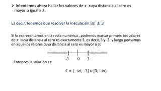 ➢ Intentemos ahora hallar los valores de 𝑥 cuya distancia al cero es
mayor o igual a 3.
Es decir, tenemos que resolver la inecuación 𝒙 ≥ 𝟑
Si lo representamos en la recta numérica , podemos marcar primero los valores
de 𝑥 cuya distancia al cero es exactamente 3, es decir, 3 y -3, y luego pensamos
en aquellos valores cuya distancia al cero es mayor a 3:
Entonces la solución es:
𝑆 = −∞, −3 ∪ [3, +∞)
 