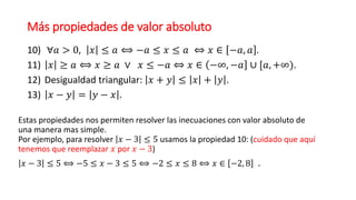 Más propiedades de valor absoluto
10) ∀𝑎 > 0, 𝑥 ≤ 𝑎 ⟺ −𝑎 ≤ 𝑥 ≤ 𝑎 ⇔ 𝑥 ∈ −𝑎, 𝑎 .
11) 𝑥 ≥ 𝑎 ⟺ 𝑥 ≥ 𝑎 ∨ 𝑥 ≤ −𝑎 ⇔ 𝑥 ∈ −∞, −𝑎 ∪ [𝑎, +∞).
12) Desigualdad triangular: 𝑥 + 𝑦 ≤ 𝑥 + 𝑦 .
13) 𝑥 − 𝑦 = 𝑦 − 𝑥 .
Estas propiedades nos permiten resolver las inecuaciones con valor absoluto de
una manera mas simple.
Por ejemplo, para resolver 𝑥 − 3 ≤ 5 usamos la propiedad 10: (cuidado que aquí
tenemos que reemplazar 𝑥 por 𝑥 − 3)
𝑥 − 3 ≤ 5 ⟺ −5 ≤ 𝑥 − 3 ≤ 5 ⟺ −2 ≤ 𝑥 ≤ 8 ⟺ 𝑥 ∈ −2, 8 .
 