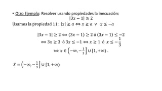 • Otro Ejemplo: Resolver usando propiedades la inecuación:
3𝑥 − 1 ≥ 2
Usamos la propiedad 11: 𝑥 ≥ 𝑎 ⟺ 𝑥 ≥ 𝑎 ∨ 𝑥 ≤ −𝑎
3𝑥 − 1 ≥ 2 ⟺ 3𝑥 − 1 ≥ 2 ó 3𝑥 − 1 ≤ −2
⟺ 3𝑥 ≥ 3 ó 3𝑥 ≤ −1 ⟺ 𝑥 ≥ 1 ó 𝑥 ≤ −
1
3
⟺ 𝑥 ∈ −∞, −
1
3
∪ [1, +∞) .
𝑆 = −∞, −
1
3
∪ [1, +∞)
 