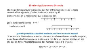 El valor absoluto como distancia
¿Cómo podemos calcular la distancia que hay entre dos números de la recta
numérica? Por ejemplo, ¿Cuál es la distancia entre 3 y 8?
Si observamos en la recta vemos que la distancia es 5.
¿Cuál es la distancia entre - 4 y 4?
La distancia es 8.
¿Cómo podemos calcular la distancia entre dos números reales?
Si hacemos la diferencia entre ambos números podríamos obtener un valor negativo,
sin embargo el valor absoluto de la diferencia nos daría un número positivo, es por
ello que se define “la distancia entre dos números reales 𝒙 e 𝒚" como:
𝒅(𝒙, 𝒚) = 𝒙 − 𝒚 = 𝒚 − 𝒙
 