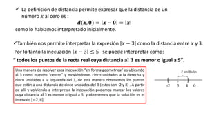 ✓También nos permite interpretar la expresión 𝑥 − 3 como la distancia entre 𝑥 y 3.
Por lo tanto la inecuación 𝑥 − 3 ≤ 5 se puede interpretar como:
“ todos los puntos de la recta real cuya distancia a𝐥 𝟑 es menor o igual a 5”.
✓ La definición de distancia permite expresar que la distancia de un
número 𝑥 al cero es :
𝒅(𝒙, 𝟎) = 𝒙 − 𝟎 = 𝒙
como lo habíamos interpretado inicialmente.
Una manera de resolver esta inecuación “en forma geométrica” es ubicando
al 3 como nuestro “centro” y moviéndonos cinco unidades a la derecha y
cinco unidades a la izquierda del 3, de esta manera obtenemos los puntos
que están a una distancia de cinco unidades del 3 (estos son -2 y 8) . A partir
de allí y volviendo a interpretar la inecuación podemos marcar los valores
cuya distancia al 3 es menor o igual a 5, y obtenemos que la solución es el
intervalo −2, 8
 