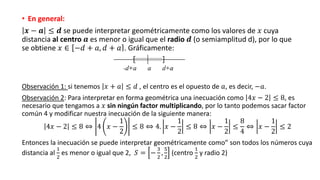 • En general:
𝒙 − 𝒂 ≤ 𝒅 se puede interpretar geométricamente como los valores de 𝑥 cuya
distancia al centro 𝒂 es menor o igual que el radio 𝒅 (o semiamplitud d), por lo que
se obtiene 𝑥 ∈ −𝑑 + 𝑎, 𝑑 + 𝑎 . Gráficamente:
Observación 1: si tenemos 𝑥 + 𝑎 ≤ 𝑑 , el centro es el opuesto de 𝑎, es decir, −𝑎.
Observación 2: Para interpretar en forma geométrica una inecuación como 4𝑥 − 2 ≤ 8, es
necesario que tengamos a 𝑥 sin ningún factor multiplicando, por lo tanto podemos sacar factor
común 4 y modificar nuestra inecuación de la siguiente manera:
4𝑥 − 2 ≤ 8 ⇔ 4 𝑥 −
1
2
≤ 8 ⇔ 4. 𝑥 −
1
2
≤ 8 ⇔ 𝑥 −
1
2
≤
8
4
⇔ 𝑥 −
1
2
≤ 2
Entonces la inecuación se puede interpretar geométricamente como” son todos los números cuya
distancia al
1
2
es menor o igual que 2, 𝑆 = −
3
2
,
5
2
(centro
1
2
y radio 2)
 