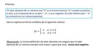 Entonces:
𝑎 = ቊ
𝑎 𝑠𝑖 𝑎 ≥ 0
−𝑎 𝑠𝑖 𝑎 < 0
Observación: La misma definición de valor absoluto nos asegura que el valor
absoluto de un número siempre será mayor o igual que cero, nunca será negativo.
El valor absoluto de un número real “a” es el mismo número “a” cuando es positivo
o cero, y es el opuesto de a, es decir “- a”, si a es negativo. (En éste último caso, “- a”
se convierte en un número positivo).
Esto se expresa en forma simbólica de la siguiente manera:
 