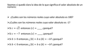 Veamos si quedó clara la idea de lo que significa el valor absoluto de un
número:
➢ ¿Cuáles son los números reales cuyo valor absoluto es 100?
➢¿Cuáles son los números reales cuyo valor absoluto es -1?
➢Si 𝑐 = 2 entonces 𝑐 = _____ ¿porqué?
➢Si 𝑐 = −7 entonces 𝑐 = _____ ¿porqué?
➢Si 𝑏 > 0 entonces ¿ 𝑏 = 𝑏 o 𝑏 = −𝑏? ¿porqué?
➢Si 𝑏 < 0 entonces ¿ 𝑏 = 𝑏 o 𝑏 = −𝑏? ¿porqué?
 