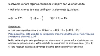Resolvamos ahora algunas ecuaciones simples con valor absoluto
• Hallar los valores de 𝑥 que verifiquen las siguientes igualdades:
a) 𝑥 = 125 b) 𝑥 = −
2
5
c) 𝑥 + 4 = 15
Respuestas:
a) Los valores posibles son: 𝑥 = 125 ó 𝑥 = −125. (𝑆 = −125 , 125 )
Podemos pensar esta igualdad de la siguiente manera: ¿Cuáles son los números cuya
su distancia al cero es 125?
b) No existe ningún valor posible para 𝑥 de manera tal que su valor absoluto sea un
número negativo ya que el valor absoluto de un número es positivo o cero. ( 𝑆 = ∅)
c) Para resolver esta igualdad vamos a usar la definición de valor absoluto
 
